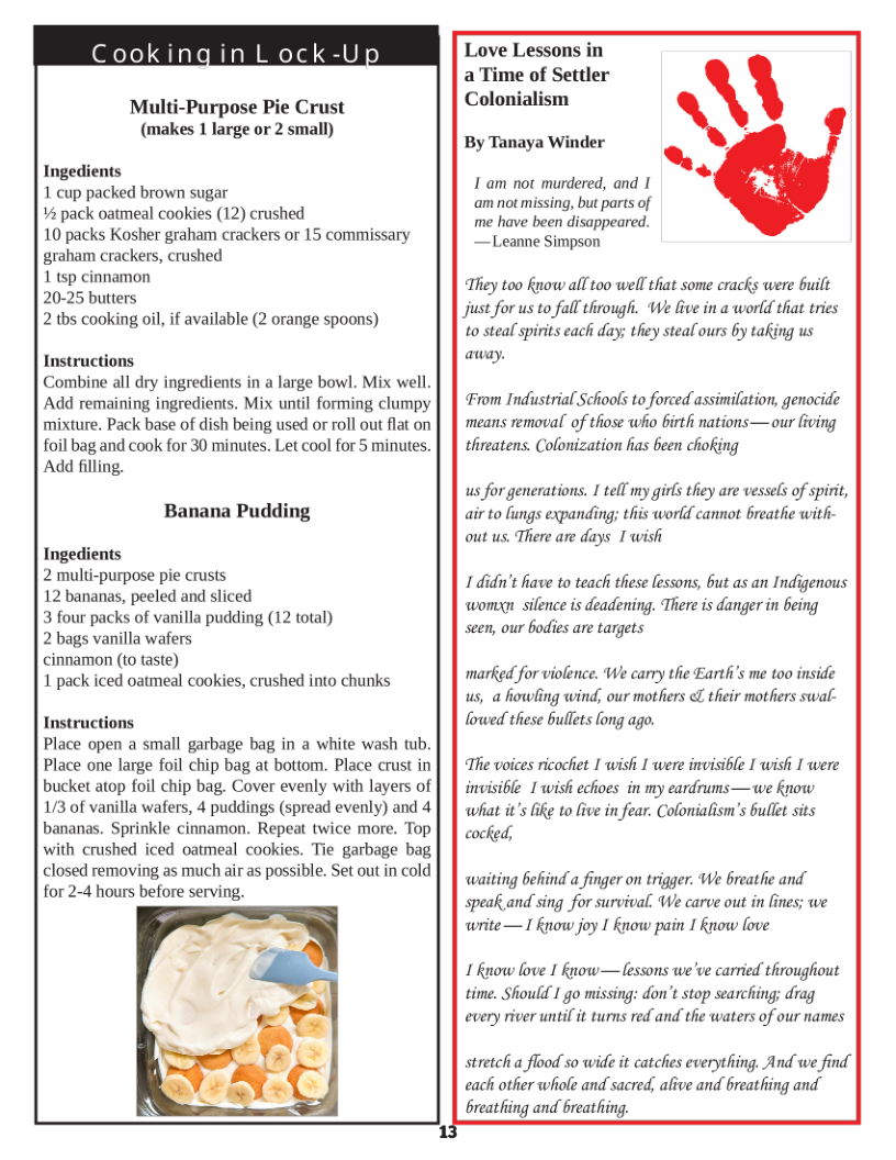 Cookingin L ock  Multi-Purpose Pie Crust (makes 1 large or 2 small)  Ingedients 1 cup packed brown sugar  # pack oatmeal cookies (12) crushed  10 packs Kosher graham crackers or 15 commissary graham crackers, crushed  1 tsp cinnamon  20-25 butters  2 ths cooking o, if available (2 orange spoons)  Instructions  Combine all dry ingredients in a large bowl. Mix well. Add remaining ingredients. Mix until forming clumpy mixture, Pack base of dish being used or roll out flat on foil bag and cook for 30 minutes. Let cool for 5 minutes. Add filling.  Banana Pudding  Ingedients 2 multi-purpose pie crusts  12 bananas, peeled and sliced  3 four packs of vanilla pudding (12 total)  2 bags vanilla wafers  cinnamon (to taste)  1 pack iced oatmeal cookies, crushed into chunks  Instructions Place open a small garbage bag in a white wash b Place one large foil chip bag at bottom. Place crust in bucket atop foil chip bag. Cover evenly with layers of 1/3 of vanilla wafers, 4 puddings (spread evenly) and 4 bananas. Sprinkle cinnamon. Repeat twice more. Top with crushed iced oatmeal cookies. Tie garbage bag closed removing as much air as possible. Set out in cold for 2-4 hours before serving.  Love Lessons in a Time of Settler Colonialism  By Tanaya Winder  1 am not murdered, and I am not missing, but parts of me have been disappeare. —Leanne Simpson  They too know all too well that some cracks were built just for us to fall through. We live in a world that tries to steal spirits eachi day; they steal ours 6y taking us away.  From Industrial Schools to forced assimilation, genocide means removal of those who Girthi nations— our living threatens. Colonization fias been chofing  us for generations, I tell my girs they are vessels of spirit, air to ungs expanding; this world cannot breathe with- out us. There are days I wishi  1 idin’t fiave to teach these fessons, but as an Indigenous womn silence is deadening. There s danger in being scen, our Godies are targets  marked for violence. We carry the Eart’s me too inside us, a fiowling wind; our motfiers o their mothers swal: lowed these bullets long ago.  The voices ricochet I wish I were invisible I wish I were invisible 1 wish echoes in my eardrums—we Kpow what it’s i to five in fear. Coloniafism’s bullet sits cocked,  waiting Gefiind a finger on trigger. We breathie and speakand sing for survivall We carve out in fines; we write— I know joy I Know pain 1 know fove  1 Know love 1 know—lessons we ve carried throughiout time. Should 1 go missing: don’t stop searching; drag every river until it turns red and the waters of our names  stretchi a flood so wide it catcies everything. And we find each other whole and’sacred, afive and breatliing and breathing and breatfing.  